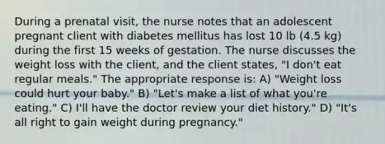 During a prenatal visit, the nurse notes that an adolescent pregnant client with diabetes mellitus has lost 10 lb (4.5 kg) during the first 15 weeks of gestation. The nurse discusses the weight loss with the client, and the client states, "I don't eat regular meals." The appropriate response is: A) "Weight loss could hurt your baby." B) "Let's make a list of what you're eating." C) I'll have the doctor review your diet history." D) "It's all right to gain weight during pregnancy."