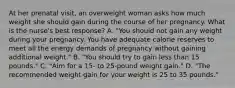 At her prenatal visit, an overweight woman asks how much weight she should gain during the course of her pregnancy. What is the nurse's best response? A. "You should not gain any weight during your pregnancy. You have adequate calorie reserves to meet all the energy demands of pregnancy without gaining additional weight." B. "You should try to gain less than 15 pounds." C. "Aim for a 15- to 25-pound weight gain." D. "The recommended weight gain for your weight is 25 to 35 pounds."