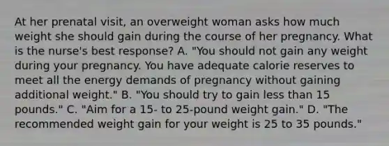 At her prenatal visit, an overweight woman asks how much weight she should gain during the course of her pregnancy. What is the nurse's best response? A. "You should not gain any weight during your pregnancy. You have adequate calorie reserves to meet all the energy demands of pregnancy without gaining additional weight." B. "You should try to gain less than 15 pounds." C. "Aim for a 15- to 25-pound weight gain." D. "The recommended weight gain for your weight is 25 to 35 pounds."