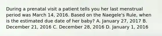 During a prenatal visit a patient tells you her last menstrual period was March 14, 2016. Based on the Naegele's Rule, when is the estimated due date of her baby? A. January 27, 2017 B. December 21, 2016 C. December 28, 2016 D. January 1, 2016