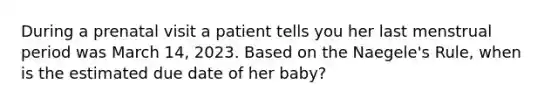 During a prenatal visit a patient tells you her last menstrual period was March 14, 2023. Based on the Naegele's Rule, when is the estimated due date of her baby? ​