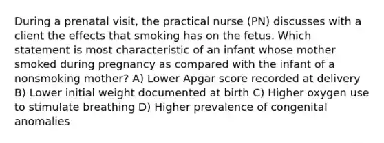 During a prenatal visit, the practical nurse (PN) discusses with a client the effects that smoking has on the fetus. Which statement is most characteristic of an infant whose mother smoked during pregnancy as compared with the infant of a nonsmoking mother? A) Lower Apgar score recorded at delivery B) Lower initial weight documented at birth C) Higher oxygen use to stimulate breathing D) Higher prevalence of congenital anomalies