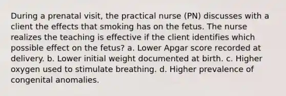 During a prenatal visit, the practical nurse (PN) discusses with a client the effects that smoking has on the fetus. The nurse realizes the teaching is effective if the client identifies which possible effect on the fetus? a. Lower Apgar score recorded at delivery. b. Lower initial weight documented at birth. c. Higher oxygen used to stimulate breathing. d. Higher prevalence of congenital anomalies. ​