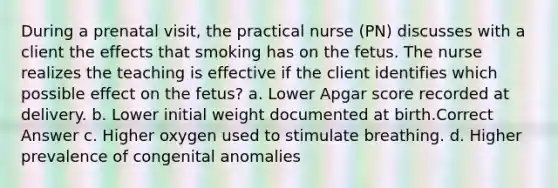 During a prenatal visit, the practical nurse (PN) discusses with a client the effects that smoking has on the fetus. The nurse realizes the teaching is effective if the client identifies which possible effect on the fetus? a. Lower Apgar score recorded at delivery. b. Lower initial weight documented at birth.Correct Answer c. Higher oxygen used to stimulate breathing. d. Higher prevalence of congenital anomalies