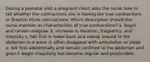 During a prenatal visit a pregnant client asks the nurse how to tell whether the contractions she is having are true contractions or Braxton Hicks contractions. Which description should the nurse mention as characteristic of true contractions? a. begin and remain irregular b. increase in duration, frequency, and intensity c. felt first in lower back and sweep around to the abdomen in a wave d. often disappear with ambulation or sleep e. felt first abdominally and remain confined to the abdomen and groin f. begin irregularly but become regular and predictable