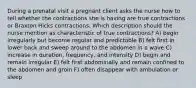 During a prenatal visit a pregnant client asks the nurse how to tell whether the contractions she is having are true contractions or Braxton Hicks contractions. Which description should the nurse mention as characteristic of true contractions? A) begin irregularly but become regular and predictable B) felt first in lower back and sweep around to the abdomen in a wave C) increase in duration, frequency, and intensity D) begin and remain irregular E) felt first abdominally and remain confined to the abdomen and groin F) often disappear with ambulation or sleep