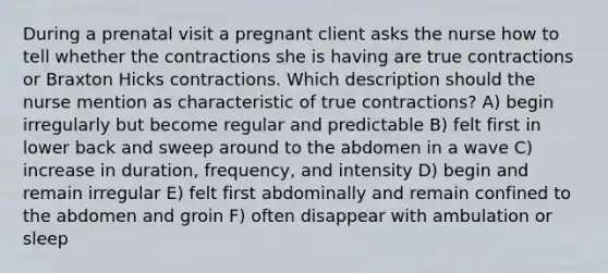 During a prenatal visit a pregnant client asks the nurse how to tell whether the contractions she is having are true contractions or Braxton Hicks contractions. Which description should the nurse mention as characteristic of true contractions? A) begin irregularly but become regular and predictable B) felt first in lower back and sweep around to the abdomen in a wave C) increase in duration, frequency, and intensity D) begin and remain irregular E) felt first abdominally and remain confined to the abdomen and groin F) often disappear with ambulation or sleep