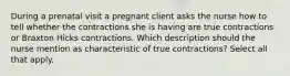 During a prenatal visit a pregnant client asks the nurse how to tell whether the contractions she is having are true contractions or Braxton Hicks contractions. Which description should the nurse mention as characteristic of true contractions? Select all that apply.