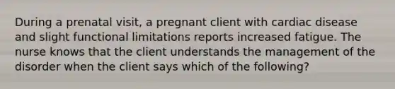 During a prenatal visit, a pregnant client with cardiac disease and slight functional limitations reports increased fatigue. The nurse knows that the client understands the management of the disorder when the client says which of the following?