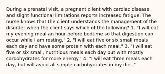 During a prenatal visit, a pregnant client with cardiac disease and slight functional limitations reports increased fatigue. The nurse knows that the client understands the management of the disorder when the client says which of the following? 1. "I will eat my evening meal an hour before bedtime so that digestion can occur while I am resting." 2. "I will eat five or six small meals each day and have some protein with each meal." 3. "I will eat five or six small, nutritious meals each day but with mostly carbohydrates for more energy." 4. "I will eat three meals each day, but will avoid all simple carbohydrates in my diet."