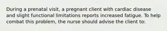 During a prenatal visit, a pregnant client with cardiac disease and slight functional limitations reports increased fatigue. To help combat this problem, the nurse should advise the client to: