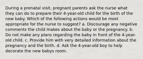 During a prenatal visit, pregnant parents ask the nurse what they can do to prepare their 4-year-old child for the birth of the new baby. Which of the following actions would be most appropriate for the nurse to suggest? a. Discourage any negative comments the child makes about the baby or the pregnancy. b. Do not make any plans regarding the baby in front of the 4-year-old child. c. Provide him with very detailed information about the pregnancy and the birth. d. Ask the 4-year-old boy to help decorate the new babys room.