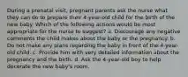 During a prenatal visit, pregnant parents ask the nurse what they can do to prepare their 4-year-old child for the birth of the new baby. Which of the following actions would be most appropriate for the nurse to suggest? a. Discourage any negative comments the child makes about the baby or the pregnancy. b. Do not make any plans regarding the baby in front of the 4-year-old child. c. Provide him with very detailed information about the pregnancy and the birth. d. Ask the 4-year-old boy to help decorate the new baby's room.