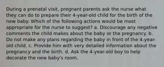 During a prenatal visit, pregnant parents ask the nurse what they can do to prepare their 4-year-old child for the birth of the new baby. Which of the following actions would be most appropriate for the nurse to suggest? a. Discourage any negative comments the child makes about the baby or the pregnancy. b. Do not make any plans regarding the baby in front of the 4-year-old child. c. Provide him with very detailed information about the pregnancy and the birth. d. Ask the 4-year-old boy to help decorate the new baby's room.