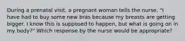 During a prenatal visit, a pregnant woman tells the nurse, "I have had to buy some new bras because my breasts are getting bigger. I know this is supposed to happen, but what is going on in my body?" Which response by the nurse would be appropriate?