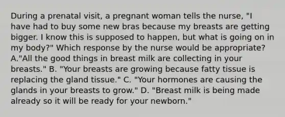 During a prenatal visit, a pregnant woman tells the nurse, "I have had to buy some new bras because my breasts are getting bigger. I know this is supposed to happen, but what is going on in my body?" Which response by the nurse would be appropriate? A."All the good things in breast milk are collecting in your breasts." B. "Your breasts are growing because fatty tissue is replacing the gland tissue." C. "Your hormones are causing the glands in your breasts to grow." D. "Breast milk is being made already so it will be ready for your newborn."