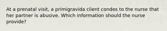 At a prenatal visit, a primigravida client condes to the nurse that her partner is abusive. Which information should the nurse provide?