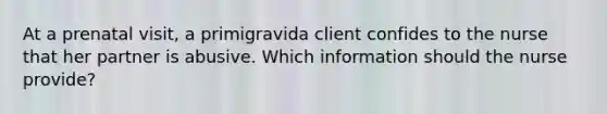 At a prenatal visit, a primigravida client confides to the nurse that her partner is abusive. Which information should the nurse provide?