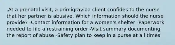 .At a prenatal visit, a primigravida client confides to the nurse that her partner is abusive. Which information should the nurse provide? -Contact information for a women's shelter -Paperwork needed to file a restraining order -Visit summary documenting the report of abuse -Safety plan to keep in a purse at all times