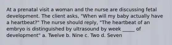 At a prenatal visit a woman and the nurse are discussing fetal development. The client asks, "When will my baby actually have a heartbeat?" The nurse should reply, "The heartbeat of an embryo is distinguished by ultrasound by week _____ of development" a. Twelve b. Nine c. Two d. Seven