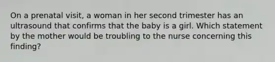 On a prenatal visit, a woman in her second trimester has an ultrasound that confirms that the baby is a girl. Which statement by the mother would be troubling to the nurse concerning this finding?