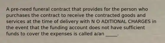 A pre-need funeral contract that provides for the person who purchases the contract to receive the contracted goods and services at the time of delivery with N O ADITIONAL CHARGES in the event that the funding account does not have sufficient funds to cover the expenses is called a/an _____.