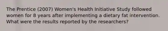 The Prentice (2007) Women's Health Initiative Study followed women for 8 years after implementing a dietary fat intervention. What were the results reported by the researchers?