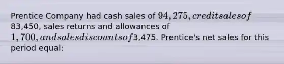 Prentice Company had cash sales of 94,275, credit sales of83,450, <a href='https://www.questionai.com/knowledge/kJGNBSqiqB-sales-returns-and-allowances' class='anchor-knowledge'>sales returns and allowances</a> of 1,700, and <a href='https://www.questionai.com/knowledge/kUgZVsLhgj-sales-discounts' class='anchor-knowledge'>sales discounts</a> of3,475. Prentice's <a href='https://www.questionai.com/knowledge/ksNDOTmr42-net-sales' class='anchor-knowledge'>net sales</a> for this period equal: