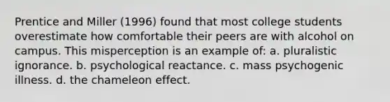 Prentice and Miller (1996) found that most college students overestimate how comfortable their peers are with alcohol on campus. This misperception is an example of: a. pluralistic ignorance. b. psychological reactance. c. mass psychogenic illness. d. the chameleon effect.