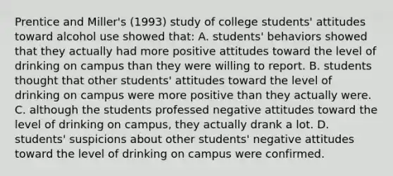 Prentice and Miller's (1993) study of college students' attitudes toward alcohol use showed that: A. students' behaviors showed that they actually had more positive attitudes toward the level of drinking on campus than they were willing to report. B. students thought that other students' attitudes toward the level of drinking on campus were more positive than they actually were. C. although the students professed negative attitudes toward the level of drinking on campus, they actually drank a lot. D. students' suspicions about other students' negative attitudes toward the level of drinking on campus were confirmed.