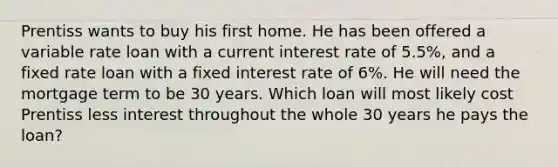 Prentiss wants to buy his first home. He has been offered a variable rate loan with a current interest rate of 5.5%, and a fixed rate loan with a fixed interest rate of 6%. He will need the mortgage term to be 30 years. Which loan will most likely cost Prentiss less interest throughout the whole 30 years he pays the loan?