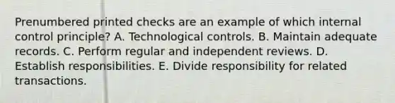 Prenumbered printed checks are an example of which internal control principle? A. Technological controls. B. Maintain adequate records. C. Perform regular and independent reviews. D. Establish responsibilities. E. Divide responsibility for related transactions.