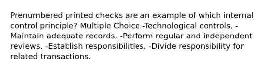 Prenumbered printed checks are an example of which internal control principle? Multiple Choice -Technological controls. -Maintain adequate records. -Perform regular and independent reviews. -Establish responsibilities. -Divide responsibility for related transactions.