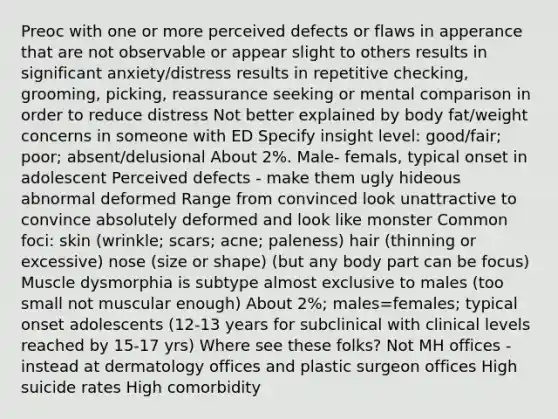 Preoc with one or more perceived defects or flaws in apperance that are not observable or appear slight to others results in significant anxiety/distress results in repetitive checking, grooming, picking, reassurance seeking or mental comparison in order to reduce distress Not better explained by body fat/weight concerns in someone with ED Specify insight level: good/fair; poor; absent/delusional About 2%. Male- femals, typical onset in adolescent Perceived defects - make them ugly hideous abnormal deformed Range from convinced look unattractive to convince absolutely deformed and look like monster Common foci: skin (wrinkle; scars; acne; paleness) hair (thinning or excessive) nose (size or shape) (but any body part can be focus) Muscle dysmorphia is subtype almost exclusive to males (too small not muscular enough) About 2%; males=females; typical onset adolescents (12-13 years for subclinical with clinical levels reached by 15-17 yrs) Where see these folks? Not MH offices - instead at dermatology offices and plastic surgeon offices High suicide rates High comorbidity