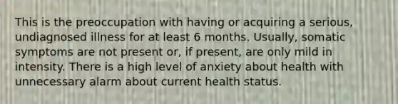 This is the preoccupation with having or acquiring a serious, undiagnosed illness for at least 6 months. Usually, somatic symptoms are not present or, if present, are only mild in intensity. There is a high level of anxiety about health with unnecessary alarm about current health status.