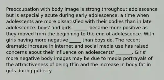 Preoccupation with body image is strong throughout adolescence but is especially acute during early adolescence, a time when adolescents are more dissatisfied with their bodies than in late adolescence. boys' and girls' ______ became more positive as they moved from the beginning to the end of adolescence. With girls having more negative _____ than boys do. The recent dramatic increase in internet and social media use has raised concerns about their influence on adolescents' _______. Girls' more negative body images may be due to media portrayals of the attractiveness of being thin and the increase in body fat in girls during puberty