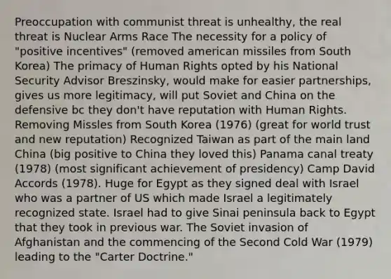 Preoccupation with communist threat is unhealthy, the real threat is Nuclear Arms Race The necessity for a policy of "positive incentives" (removed american missiles from South Korea) The primacy of Human Rights opted by his National Security Advisor Breszinsky, would make for easier partnerships, gives us more legitimacy, will put Soviet and China on the defensive bc they don't have reputation with Human Rights. Removing Missles from South Korea (1976) (great for world trust and new reputation) Recognized Taiwan as part of the main land China (big positive to China they loved this) Panama canal treaty (1978) (most significant achievement of presidency) Camp David Accords (1978). Huge for Egypt as they signed deal with Israel who was a partner of US which made Israel a legitimately recognized state. Israel had to give Sinai peninsula back to Egypt that they took in previous war. The Soviet invasion of Afghanistan and the commencing of the Second Cold War (1979) leading to the "Carter Doctrine."