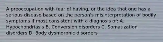 A preoccupation with fear of having, or the idea that one has a serious disease based on the person's misinterpretation of bodily symptoms if most consistent with a diagnosis of: A. Hypochondriasis B. Conversion disorders C. Somatization disorders D. Body dysmorphic disorders