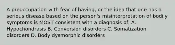 A preoccupation with fear of having, or the idea that one has a serious disease based on the person's misinterpretation of bodily symptoms is MOST consistent with a diagnosis of: A. Hypochondrasis B. Conversion disorders C. Somatization disorders D. Body dysmorphic disorders