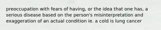 preoccupation with fears of having, or the idea that one has, a serious disease based on the person's misinterpretation and exaggeration of an actual condition ie. a cold is lung cancer