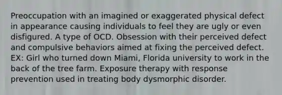 Preoccupation with an imagined or exaggerated physical defect in appearance causing individuals to feel they are ugly or even disfigured. A type of OCD. Obsession with their perceived defect and compulsive behaviors aimed at fixing the perceived defect. EX: Girl who turned down Miami, Florida university to work in the back of the tree farm. Exposure therapy with response prevention used in treating body dysmorphic disorder.