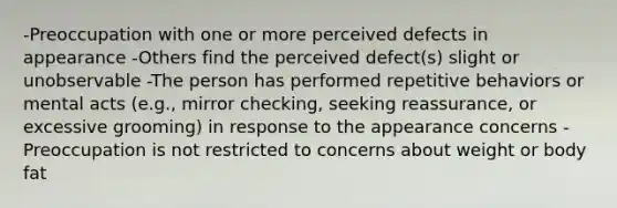 -Preoccupation with one or more perceived defects in appearance -Others find the perceived defect(s) slight or unobservable -The person has performed repetitive behaviors or mental acts (e.g., mirror checking, seeking reassurance, or excessive grooming) in response to the appearance concerns -Preoccupation is not restricted to concerns about weight or body fat