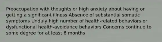 Preoccupation with thoughts or high anxiety about having or getting a significant illness Absence of substantial somatic symptoms Unduly high number of health-related behaviors or dysfunctional health-avoidance behaviors Concerns continue to some degree for at least 6 months