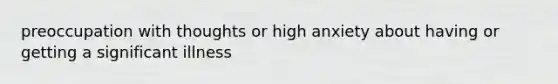 preoccupation with thoughts or high anxiety about having or getting a significant illness