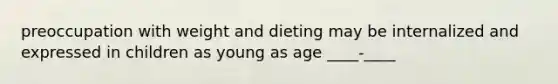 preoccupation with weight and dieting may be internalized and expressed in children as young as age ____-____