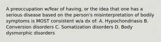 A preoccupation w/fear of having, or the idea that one has a serious disease based on the person's misinterpretation of bodily symptoms is MOST consistent w/a dx of: A. Hypochondriasis B. Conversion disorders C. Somatization disorders D. Body dysmorphic disorders