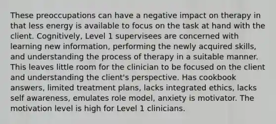 These preoccupations can have a negative impact on therapy in that less energy is available to focus on the task at hand with the client. Cognitively, Level 1 supervisees are concerned with learning new information, performing the newly acquired skills, and understanding the process of therapy in a suitable manner. This leaves little room for the clinician to be focused on the client and understanding the client's perspective. Has cookbook answers, limited treatment plans, lacks integrated ethics, lacks self awareness, emulates role model, anxiety is motivator. The motivation level is high for Level 1 clinicians.