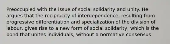 Preoccupied with the issue of social solidarity and unity. He argues that the reciprocity of interdependence, resulting from progressive differentiation and specialization of the division of labour, gives rise to a new form of social solidarity, which is the bond that unites individuals, without a normative consensus