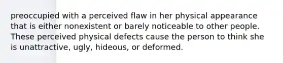 preoccupied with a perceived flaw in her physical appearance that is either nonexistent or barely noticeable to other people. These perceived physical defects cause the person to think she is unattractive, ugly, hideous, or deformed.