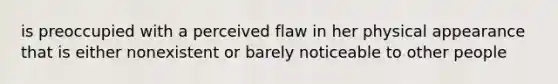 is preoccupied with a perceived flaw in her physical appearance that is either nonexistent or barely noticeable to other people